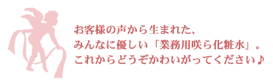 お客様の声から生まれた、みんなに優しい「業務用咲ら化粧水」。これからどうぞかわいがってください♪