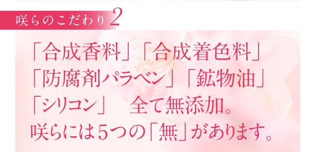 「合成香料」 「合成着色料」
「防腐剤パラベン」 「鉱物油」 
「シリコン」　全て無添加。
咲らには5つの「無」があります。