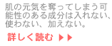 肌の元気を奪ってしまう可能性のある成分は入れない、使わない、加えない。…続きを読む