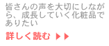 皆さんの声を大切にしながら、成長していく化粧品でありたい…続きを読む