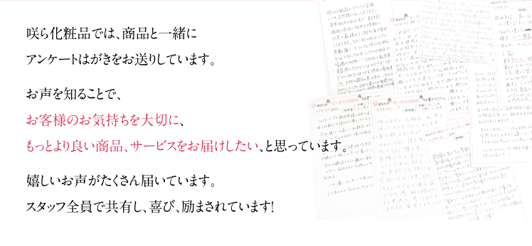 咲ら化粧品では、商品と一緒にアンケートはがきをお送りしています。お声を知ることで、お客様のお気持ちを大切に、もっとより良い商品、サービスをお届けしたい、と思っています。嬉しいお声がたくさん届いています。スタッフ全員で共有し、喜び、励まされています！